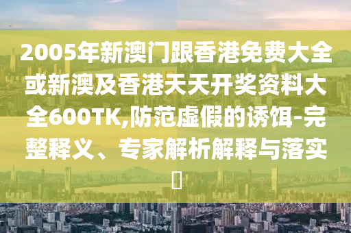 2005年新澳门跟香港免费大全或新澳及香港天天开奖资料大全600TK,防范虚假的诱饵-完整释义、专家解析解释与落实​