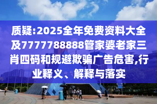 质疑:2025全年免费资料大全及7777788888管家婆老家三肖四码和规避欺骗广告危害,行业释义、解释与落实