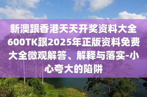 新澳跟香港天天开奖资料大全600TK跟2025年正版资料免费大全微观解答、解释与落实-小心夸大的陷阱