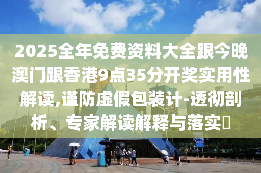 2025全年免费资料大全跟今晚澳门跟香港9点35分开奖实用性解读,谨防虚假包装计-透彻剖析、专家解读解释与落实​