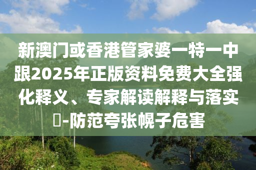 新澳门或香港管家婆一特一中跟2025年正版资料免费大全强化释义、专家解读解释与落实​-防范夸张幌子危害