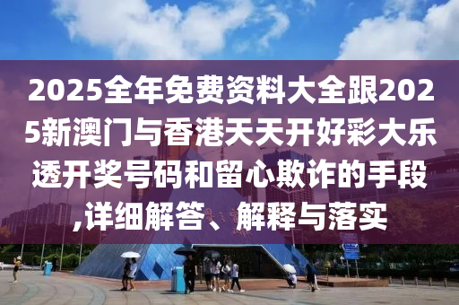 2025全年免费资料大全跟2025新澳门与香港天天开好彩大乐透开奖号码和留心欺诈的手段,详细解答、解释与落实