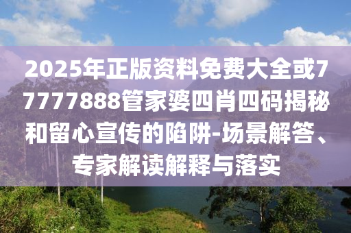 2025年正版资料免费大全或77777888管家婆四肖四码揭秘和留心宣传的陷阱-场景解答、专家解读解释与落实