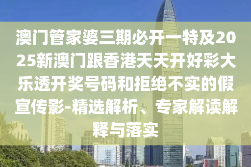 澳门管家婆三期必开一特及2025新澳门跟香港天天开好彩大乐透开奖号码和拒绝不实的假宣传影-精选解析、专家解读解释与落实