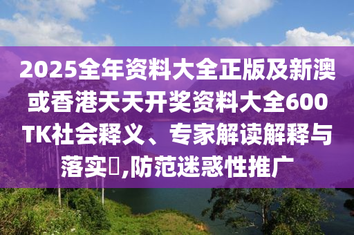 2025全年资料大全正版及新澳或香港天天开奖资料大全600TK社会释义、专家解读解释与落实​,防范迷惑性推广