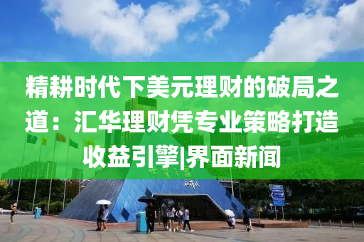 精耕时代下美元理财的破局之道：汇华理财凭专业策略打造收益引擎|界面新闻