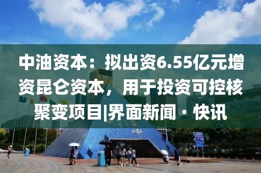 中油资本：拟出资6.55亿元增资昆仑资本，用于投资可控核聚变项目|界面新闻 · 快讯