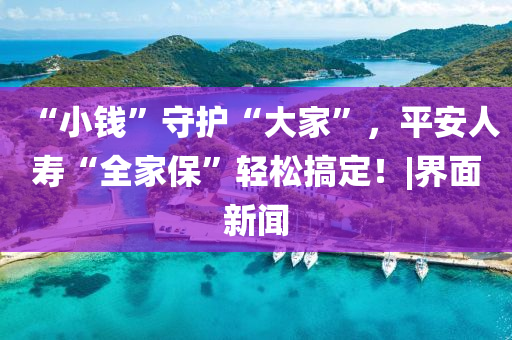 “小钱”守护“大家”，平安人寿“全家保”轻松搞定！|界面新闻