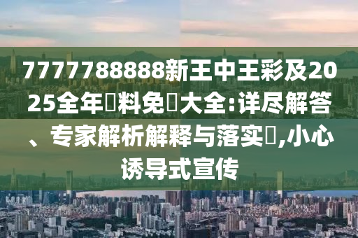 7777788888新王中王彩及2025全年資料免費大全:详尽解答、专家解析解释与落实​,小心诱导式宣传