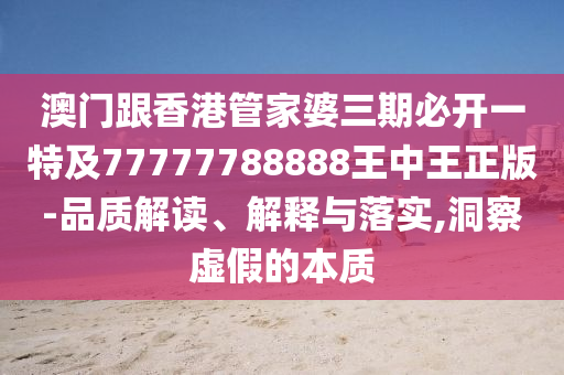 澳门跟香港管家婆三期必开一特及77777788888王中王正版-品质解读、解释与落实,洞察虚假的本质