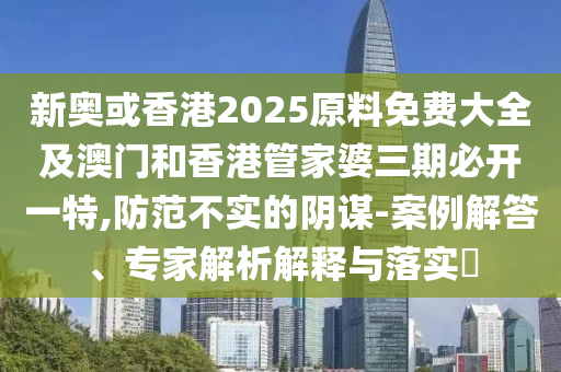 新奥或香港2025原料免费大全及澳门和香港管家婆三期必开一特,防范不实的阴谋-案例解答、专家解析解释与落实​