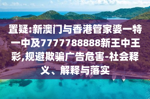 置疑:新澳门与香港管家婆一特一中及7777788888新王中王彩,规避欺骗广告危害-社会释义、解释与落实