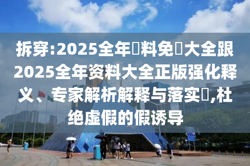 拆穿:2025全年資料免費大全跟2025全年资料大全正版强化释义、专家解析解释与落实​,杜绝虚假的假诱导