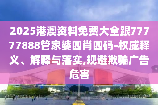 2025港澳资料免费大全跟77777888管家婆四肖四码-权威释义、解释与落实,规避欺骗广告危害
