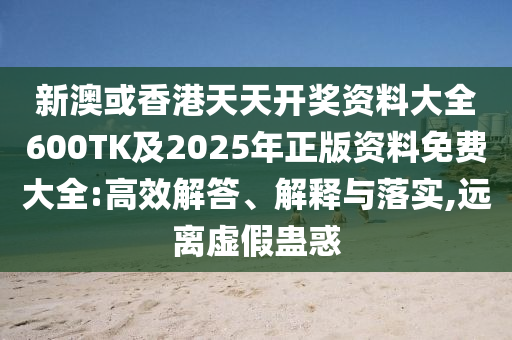 新澳或香港天天开奖资料大全600TK及2025年正版资料免费大全:高效解答、解释与落实,远离虚假蛊惑