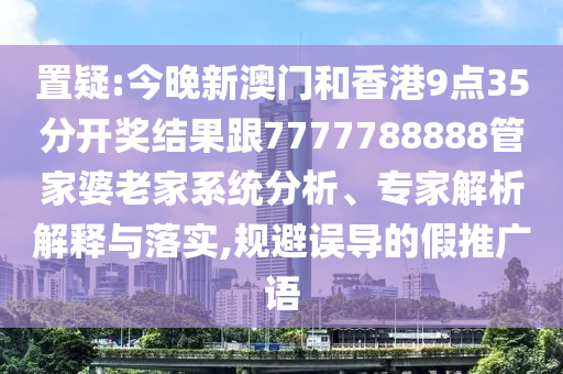 置疑:今晚新澳门和香港9点35分开奖结果跟7777788888管家婆老家系统分析、专家解析解释与落实,规避误导的假推广语