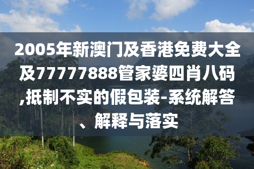 2005年新澳门及香港免费大全及77777888管家婆四肖八码,抵制不实的假包装-系统解答、解释与落实