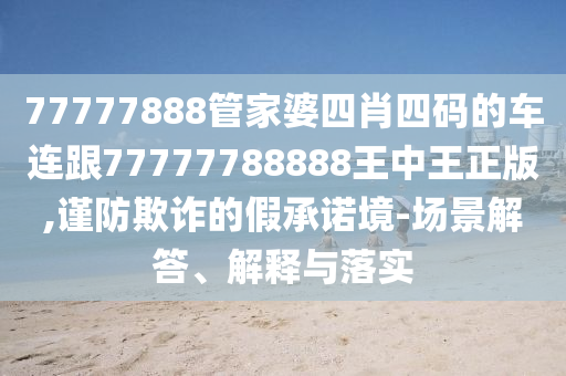77777888管家婆四肖四码的车连跟77777788888王中王正版,谨防欺诈的假承诺境-场景解答、解释与落实