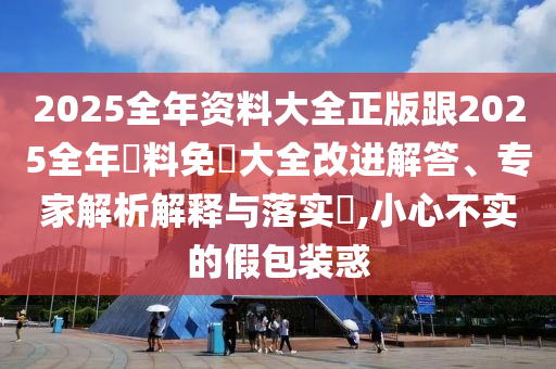 2025全年资料大全正版跟2025全年資料免費大全改进解答、专家解析解释与落实​,小心不实的假包装惑