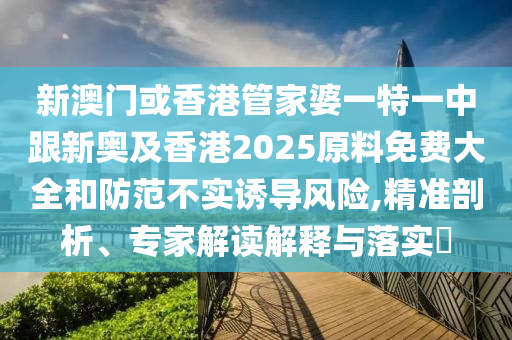 新澳门或香港管家婆一特一中跟新奥及香港2025原料免费大全和防范不实诱导风险,精准剖析、专家解读解释与落实​
