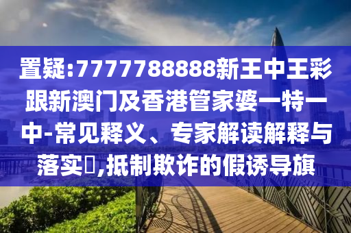 置疑:7777788888新王中王彩跟新澳门及香港管家婆一特一中-常见释义、专家解读解释与落实​,抵制欺诈的假诱导旗