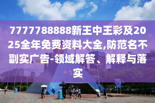 7777788888新王中王彩及2025全年免费资料大全,防范名不副实广告-领域解答、解释与落实