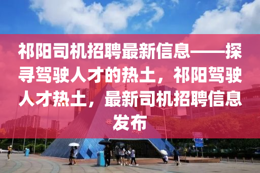 祁阳司机招聘最新信息——探寻驾驶人才的热土，祁阳驾驶人才热土，最新司机招聘信息发布