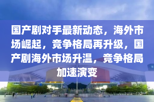 国产剧对手最新动态，海外市场崛起，竞争格局再升级，国产剧海外市场升温，竞争格局加速演变