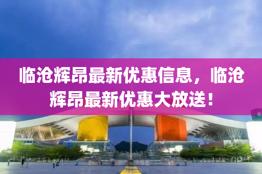 临沧辉昂最新优惠信息，临沧辉昂最新优惠大放送！
