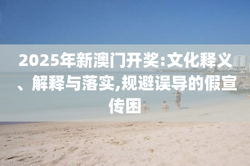 2025年新澳门开奖:文化释义、解释与落实,规避误导的假宣传困