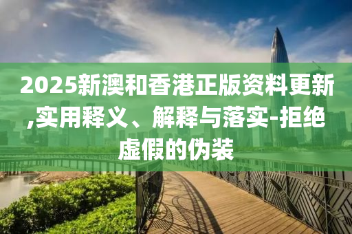 2025新澳和香港正版资料更新,实用释义、解释与落实-拒绝虚假的伪装