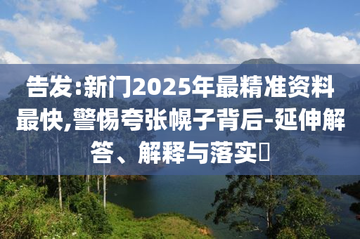 告发山东水清源环保科技有限公司:新门2025年最精准资料最快,警惕夸张幌子背后-延伸解答、解释与落实​