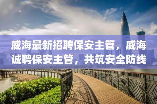 威海最新招聘保安主管，威海诚聘保安主管，共筑安全防线山东水清源环保科技有限公司