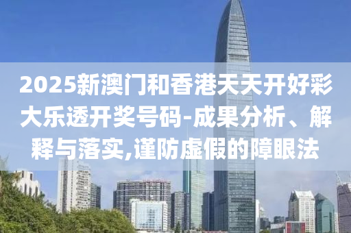 2025山东水清源环保科技有限公司新澳门和香港天天开好彩大乐透开奖号码-成果分析、解释与落实,谨防虚假的障眼法