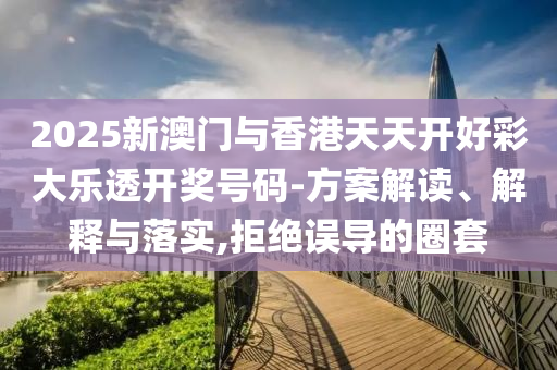 2025新澳门与香港天天开好彩大乐透开奖号码-方案解读、解释与落实,拒绝误导的圈套