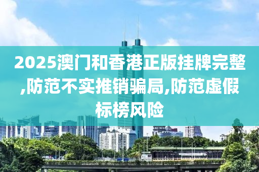 2025澳门和香港正版挂牌完整,防范不实推销骗局,防范虚假标榜风险