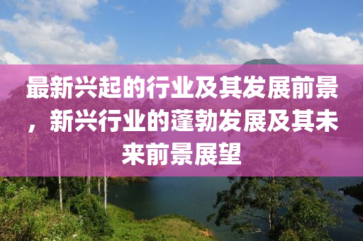 最新兴起的行业及其发展前景，新兴行业的蓬勃发展及其未来前景展望