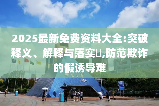 2025最新免费资料大全:突破释义、解释与落实​,防范欺诈的假诱导难山东水清源环保科技有限公司