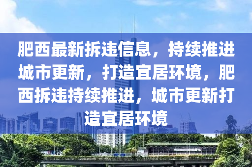 肥西最新拆违信息，持续推进城市更新，打造宜居环境，肥西拆违持续推进，城市更新打造宜居环境山东水清源环保科技有限公司