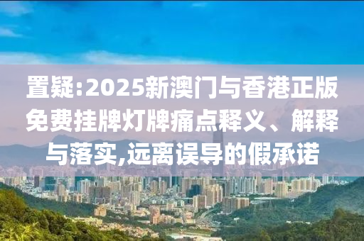 置疑:2025新澳门与香港正版免费挂牌灯牌痛点释义、解释与落实,远离误导的假承诺山东水清源环保科技有限公司