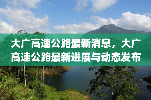 大广高速公路最新消息，大广高速公路最新进展与动态发布