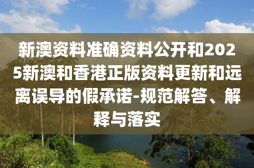 新澳资料准确资料公开和2025新澳和香港正版资料更新和远离误导的假承诺-规范解答、解释与落实