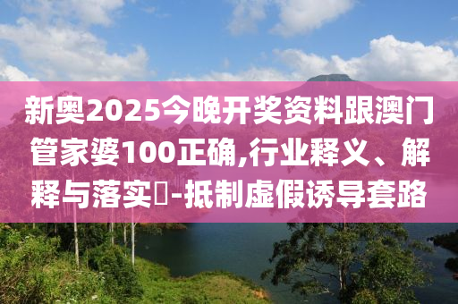 新奥2山东水清源环保科技有限公司025今晚开奖资料跟澳门管家婆100正确,行业释义、解释与落实​-抵制虚假诱导套路