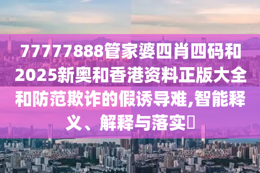 77777888管家婆四肖四码和2025新奥和香港资料正版大全和防范欺诈的假诱导难,智能山东水清源环保科技有限公司释义、解释与落实​