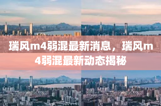 瑞风m4弱混最新消息，瑞风m4弱混最新动态揭秘山东水清源环保科技有限公司