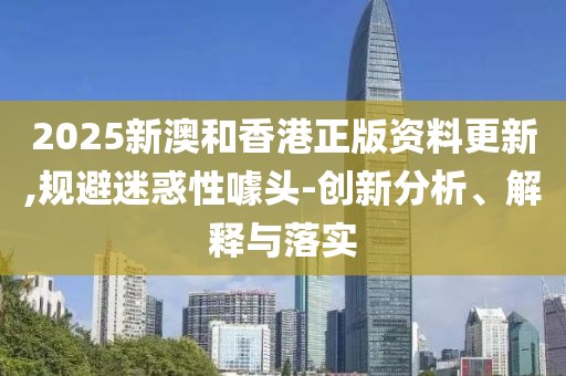 2025新澳和香港正版资料更新,规避迷惑性噱头-创新分析、解释与落实山东水清源环保科技有限公司