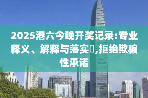 2025港六今晚开奖记录:专业释义、解释与落实​,拒绝欺骗性承诺
