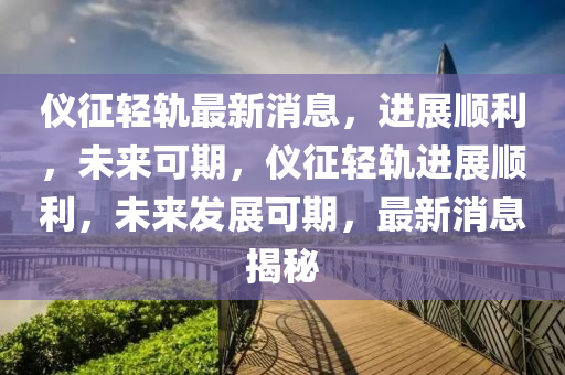 仪征轻轨最新消息，进展顺利，未来可期，仪征轻轨进展顺利，未来发展可期，最新消息揭秘
