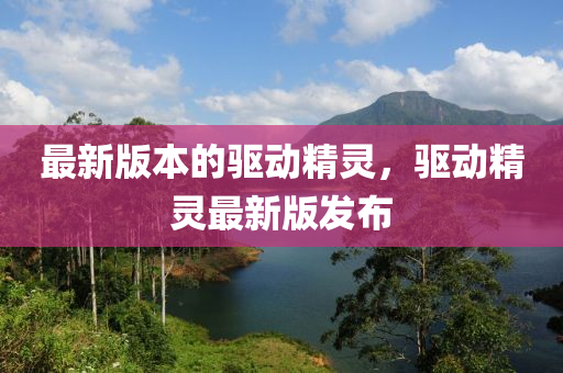 最新版本的驱动精灵，驱动精灵最新版发布
