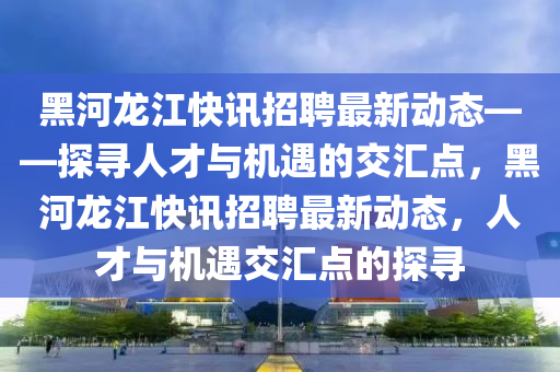 黑河龙江快讯招聘最新动态——探寻人才与机遇的交汇点，黑河龙江快讯招聘最新动态，人才与机遇交汇点的探寻山东水清源环保科技有限公司